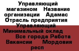 Управляющий магазином › Название организации ­ Адамас › Отрасль предприятия ­ Управляющий › Минимальный оклад ­ 55 000 - Все города Работа » Вакансии   . Мордовия респ.